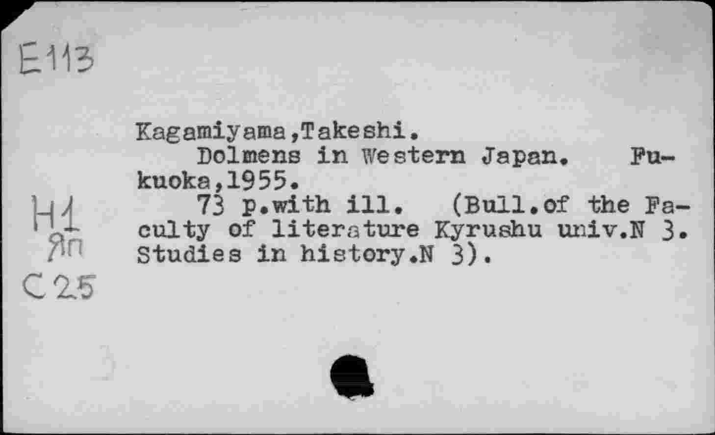 ﻿£113
Hl
Зп с 25
Kagamiyama »Takeshi.
Dolmens in western Japan. Fukuoka, 19 55.
73 p.with ill. (Bull.of the Faculty of literature Kyrushu univ.N 3. Studies in history.N 3).